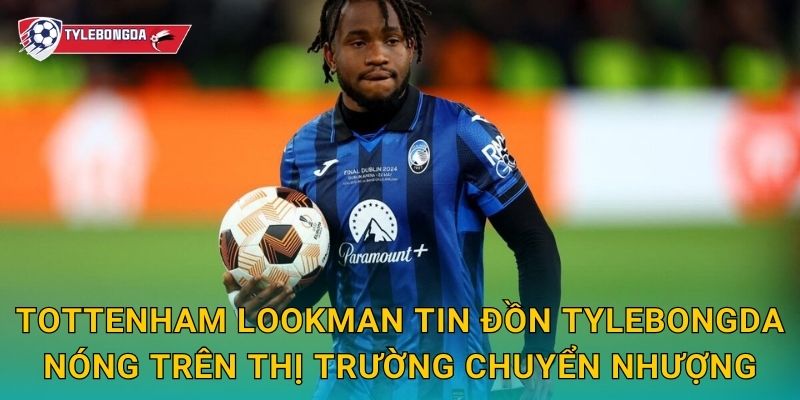 Tottenham Lookman tin đồn Tylebongda nóng trên thị trường chuyển nhượng